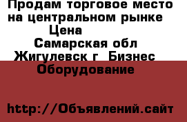 Продам торговое место на центральном рынке. › Цена ­ 35 000 - Самарская обл., Жигулевск г. Бизнес » Оборудование   